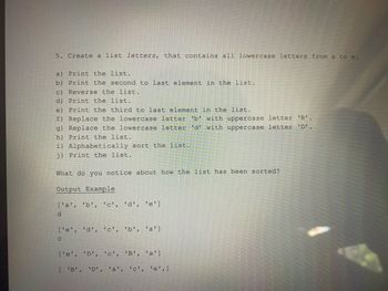5. Create a list letters, that contains all lowercase letters from a to e.
a) Print the list.
b) Print the second to last element in the list.
c) Reverse the list.
d)
Print the list.
e)
Print the third to last element in the list.
f) Replace the lowercase letter 'b' with uppercase letter 'B'.
g) Replace the lowercase letter 'd' with uppercase letter 'D'.
h) Print the list.
i) Alphabetically sort the list.
j) Print the list.
What do you notice about how the list has been sorted?
Output Example
['a', 'b', 'c', 'd', 'e']
d
['e', 'd', 'c', 'b', 'a']
с
['e', 'D', 'c', 'B', 'a']
[ 'B', 'D', 'a', 'c', 'e', ]