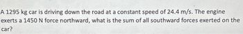 A 1295 kg car is driving down the road at a constant speed of 24.4 m/s. The engine
exerts a 1450 N force northward, what is the sum of all southward forces exerted on the
car?