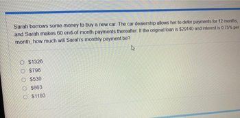 Sarah borrows some money to buy a new car. The car dealership allows her to defer payments for 12 months,
and Sarah makes 60 end-of month payments thereafter. If the original loan is $29140 and interest is 0.75% per
month, how much will Sarah's monthly payment be?
4
O $1326
O $796
O $530
O$663
O $1193