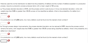 Motorola used the normal distribution to determine the probability of defects and the number of defects expected in a production
process. Assume a production process produces items with a mean weight of 10 ounces.
a. The process standard deviation is 0.15, and the process control is set at plus or minus one standard deviation. Units with
weights less than 9.85 or greater than 10.15 ounces will be classified as defects. What is the probability of a defect (to 4
decimals)?
In a production run of 1,000 parts, how many defects would be found (to the nearest whole number)?
b. Through process design improvements, the process standard deviation can be reduced to 0.05. Assume the process control
remains the same, with weights less than 9.85 or greater than 10.15 ounces being classified as defects. What is the probability of a
defect (to 4 decimals)?
In a production run of 1,000 parts, how many defects would be found (to the nearest whole number)?