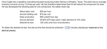 Carol Cagle has a repetitive manufacturing plant producing trailer hitches in Arlington, Texas. The plant has an average
inventory turnover of only 12 times per year. He has therefore determined that he will reduce his component lot sizes.
He has developed the following data for one component, the safety chain clip:
Setup labor cost
Annual holding cost
Daily production
Annual demand
Desired lot size
$20 per hour
$15 per unit
960 units/8 hour day
39,600 (275 days each daily demand of 144 units)
120 units (one hour of production)
To obtain the desired lot size, the set-up time that should be achieved = 2.32 minutes (round your response to two
decimal places).