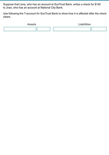 Suppose that Lena, who has an account at SunTrust Bank, writes a check for $140
to Jose, who has an account at National City Bank.
Use following the T-account for SunTrust Bank to show how it is affected after the check
clears.
Assets
Liabilities