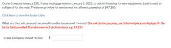 Crane Company issues a 12%, 5-year mortgage note on January 1, 2025, to obtain financing for new equipment. Land is used as
collateral for the note. The terms provide for semiannual installment payments of $47,300.
Click here to view the factor table
What are the cash proceeds received from the issuance of the note? (For calculation purposes, use 5 decimal places as displayed in the
factor table provided. Round answer to 2 decimal places, e.g. 25.25.)
Crane Company should receive $