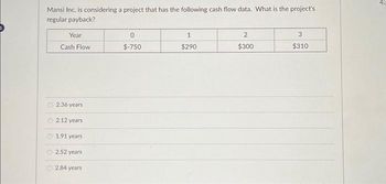 Mansi Inc. is considering a project that has the following cash flow data. What is the project's
regular payback?
Year
Cash Flow
O2.36 years
2.12 years
1.91 years
O 2.52 years
2.84 years
0
$-750
1
$290
2
$300
3
$310
43