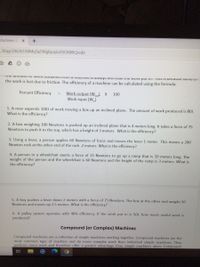 Machines-3. x
36qycDtil2k1AXMqTaZ4VgBpxj6cEROXWIQ/edit
Lhe amount o VWOIK UDameu nO a maCHne is diways iess tan LTIE WOIK put . TIS IS DEcause Some of
the work is lost due to friction. The efficiency of a machine can be calculated using the formula:
Percent Efficiency
Work output (Waur X
Work input (W)
100
1. A man expends 100J of work moving a box up an inclined plane. The amount of work produced is 80J.
What is the efficiency?
2. A box weighing 100 Newtons is pushed up an inclined plane that is 4 meters long, It takes a force of 75
Newtons to push it to the top, which has a height of 3 meters. What is the efficiency?
3. Using a lever, a person applies 60 Newtons of force and moves the lever 1 meter. This moves a 200
Newton rock at the other end of the rock .2 meters. What is the efficiency?
4. A person in a wheelchair exerts a force of 25 Newtons to go up a ramp that is 10 meters long. The
weight of the person and the wheelchair is 60 Newtons and the height of the ramp is 3 meters. What is
the efficiency?
5. A boy pushes a lever down 2 meters with a force of 75 Newtons. The box at the other end weighs 50
Newtons and moves up 2.5 meters. What is the efficiency?
6. A pulley system operates with 40% efficiency. If the work put in is 50J, how much useful work is
produced?
Compound (or Complex) Machines
Compound machines are a collection of simple machines working together. Compound machines are the
most common type of machine and do more complex work than individual simple machines. They
perform more work and therefore offer a greater advantage than simple machines alone. Compound

