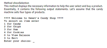 Method showSelection
This method displays the necessary information to help the user select and buy a product.
Essentially, it contains the following output statements. Let's assume that the candy
machine sells four types of products.
**** Welcome to Sweet's Candy Shop ****
To select an item enter
1 for Candy
2 for
Chips
3 for Gum
4 for Cookies
0 to View Balance
9 to Exit
Enter your choice: