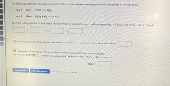 The following mechanism has been proposed for the reaction between nitrogen monoxide and oxygen in the gas phase.
step 1 fast: 2 NON₂0₂
step 2 slow: N₂0₂ +0₂-2 NO₂
(1) What is the equation for the overall reaction? Use the smallest integer coefficients possible. If a box is not needed, leave it blank.
+
(2) Enter the formula of any species that acts as a reaction intermediate? If none leave box blank:
Complete the rate law for the overall reaction that is consistent with this mechanism.
Use the form k[A][B]"..., where '1' is understood (so don't write it if it's a '1') for m, n etc.
Submit Answer
Netry Entire Group & more group attempts remaining
Rate