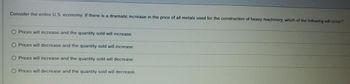 Consider the entire U.S. economy. If there is a dramatic increase in the price of all metals used for the construction of heavy machinery, which of the following will occur?
Prices will increase and the quantity sold will increase.
Prices will decrease and the quantity sold will increase.
O Prices will increase and the quantity sold will decrease.
O Prices will decrease and the quantity sold will decrease.