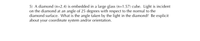 5) A diamond (n=2.4) is embedded in a large glass (n=1.57) cube. Light is incident
on the diamond at an angle of 25 degrees with respect to the normal to the
diamond surface. What is the angle taken by the light in the diamond? Be explicit
about your coordinate system and/or orientation.
