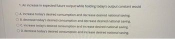 1. An increase in expected future output while holding today's output constant would
A. increase today's desired consumption and decrease desired national saving.
B. decrease today's desired consumption and decrease desired national saving.
C. increase today's desired consumption and increase desired national saving.
D. decrease today's desired consumption and increase desired national saving.