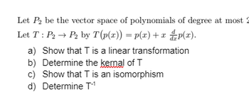 Let P₂ be the vector space of polynomials of degree at most
Let T: P₂ → P₂ by T (p(x)) = p(x) + x p(x).
a) Show that T is a linear transformation
b) Determine the kernal of T
c) Show that T is an isomorphism
d) Determine T-¹