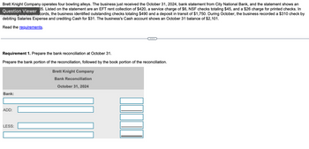 Brett Knight Company operates four bowling alleys. The business just received the October 31, 2024, bank statement from City National Bank, and the statement shows an
05. Listed on the statement are an EFT rent collection of $420, a service charge of $6, NSF checks totaling $45, and a $26 charge for printed checks. In
Question Viewer
cords, the business identified outstanding checks totaling $490 and a deposit in transit of $1,750. During October, the business recorded a $310 check by
debiting Salaries Expense and crediting Cash for $31. The business's Cash account shows an October 31 balance of $2,101.
Read the requirements.
Requirement 1. Prepare the bank reconciliation at October 31.
Prepare the bank portion of the reconciliation, followed by the book portion of the reconciliation.
Brett Knight Company
Bank Reconciliation
October 31, 2024
Bank:
ADD:
LESS: