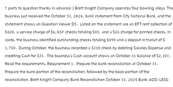 7 parts to question thanks in advance :) Brett Knight Company operates four bowling alleys. The
business just received the October 31, 2024, bank statement from City National Bank, and the
statement shows an Question Viewer D5. Listed on the statement are an EFT rent collection of
$420, a service charge of $6, NSF checks totaling $45, and a $26 charge for printed checks. In
cords, the business identified outstanding checks totaling $490 and a deposit in transit of $
1,750. During October, the business recorded a $310 check by debiting Salaries Expense and
crediting Cash for $31. The business's Cash account shows an October 31 balance of $2,101.
Read the requirements. Requirement 1. Prepare the bank reconciliation at October 31.
Prepare the bank portion of the reconciliation, followed by the book portion of the
reconciliation. Brett Knight Company Bank Reconciliation October 31, 2024 Bank: ADD: LESS: