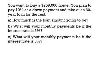 You want to buy a $259,000 home. You plan to
pay 10% as a down payment and take out a 30-
year loan for the rest.
a) How much is the loan amount going to be?
b) What will your monthly payments be if the
interest rate is 5%?
c) What will your monthly payments be if the
interest rate is 6%?