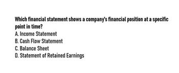 Which financial statement shows a company's financial position at a specific
point in time?
A. Income Statement
B. Cash Flow Statement
C. Balance Sheet
D. Statement of Retained Earnings