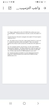 i li. In. NI O
1:01
واجب الترسیب. . . .
>
QI:- Design a settling tank for a flow of 0.2 MGD if the overflow rate is not to
exceed 600 gpd/n, Calculate dimensions
the tank is circular with a depth of 12
ft.
Calculate dimensions if the tank is rectangular with a depth of 10 fi and a length to
width ratio of 4 to 1
Q2:- The settling velocity of alum floc is approximately 0.0014 fl/s in water at 10°
C. Calculate the equivalent overflow rate in gpd/ft2. What is the minimum
detention time in hours to settle out alum floc in an ideal basin with a depth of 10
ft?
Q3:- Two rectangular clarifiers, cach 30 ft long, 15 ft wide, settle 0.40 MGD
following alum coagulation. The effluent channels have a total weir length of 60
ft. Calculate the detention time, horizontal velocity, rate of flow over the outlet
weir. Do these values meet the GLUMRB Standards for water works?
Q4:- Calculate the diameter and depth of a circular sedimentation basin for a
design flow of 3800 m3/d based on an overflow rate of 0.00024 m/s and a
detention time of 3 hr
II
>
