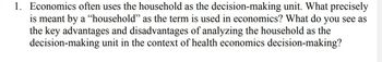 1. Economics often uses the household as the decision-making unit. What precisely
is meant by a "household" as the term is used in economics? What do you see as
the key advantages and disadvantages of analyzing the household as the
unit in the context of health economics decision-making?
decision-making