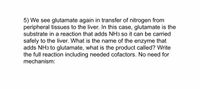 5) We see glutamate again in transfer of nitrogen from peripheral tissues to the liver. In this case, glutamate is the substrate in a reaction that adds NH₃ so it can be carried safely to the liver. What is the name of the enzyme that adds NH₃ to glutamate, what is the product called? Write the full reaction including needed cofactors. No need for mechanism: