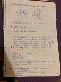 Consider the following pair of Sugars.
CHO
HO H
H OH
HO
OH O
HO
CH2OH
Are these sugars D or L sugars ?
O Left sugar:
Right Sugar:
If the Fischer projecthon at right is
converted into
that matches
a bond -line drawing
the Structure shown at
left as ClOsely as pOSSible, then the OH
groups on carbons 2, 3, and 4 are
řepresented as followS, dash
wedge?
or
Carbon 2:
Carb on 3:
Carbon 4:
What is the relationship between the two
sugars shown ?
a, diastereomers (but not epimers)
b. enantiomers
C. They are the same mole cuie
d. еpimers
