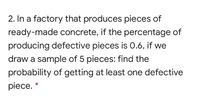 2. In a factory that produces pieces of
ready-made concrete, if the percentage of
producing defective pieces is 0.6, if we
draw a sample of 5 pieces: find the
probability of getting at least one defective
piece. *
