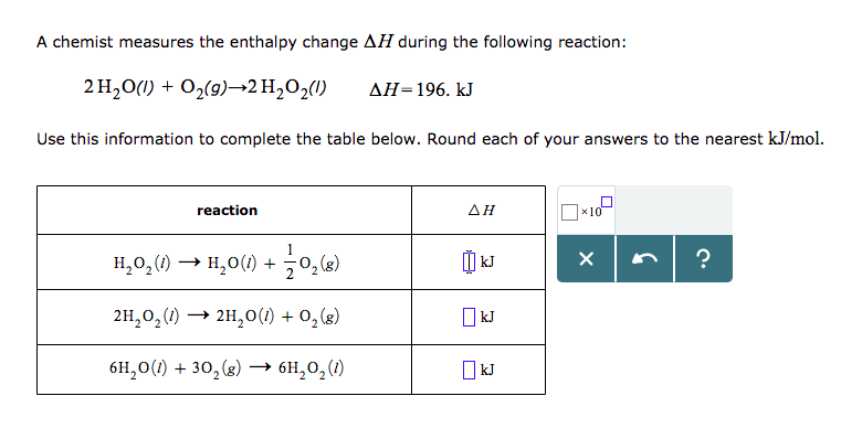 A chemist measures the enthalpy change ΔΗ during the following reaction:
2H2O(I) +02(9)-2H,02(1)
ΔΗ-196. kJ
Use this information to complete the table below. Round each of your answers to the nearest kJ/mol.
reaction
AH
x10
H2O2(1) → 1120(1)-502(g)
2H2o200)> 2H20(l) + 02(8)
61120(1) +302(g) → 611202(1)
kJ
