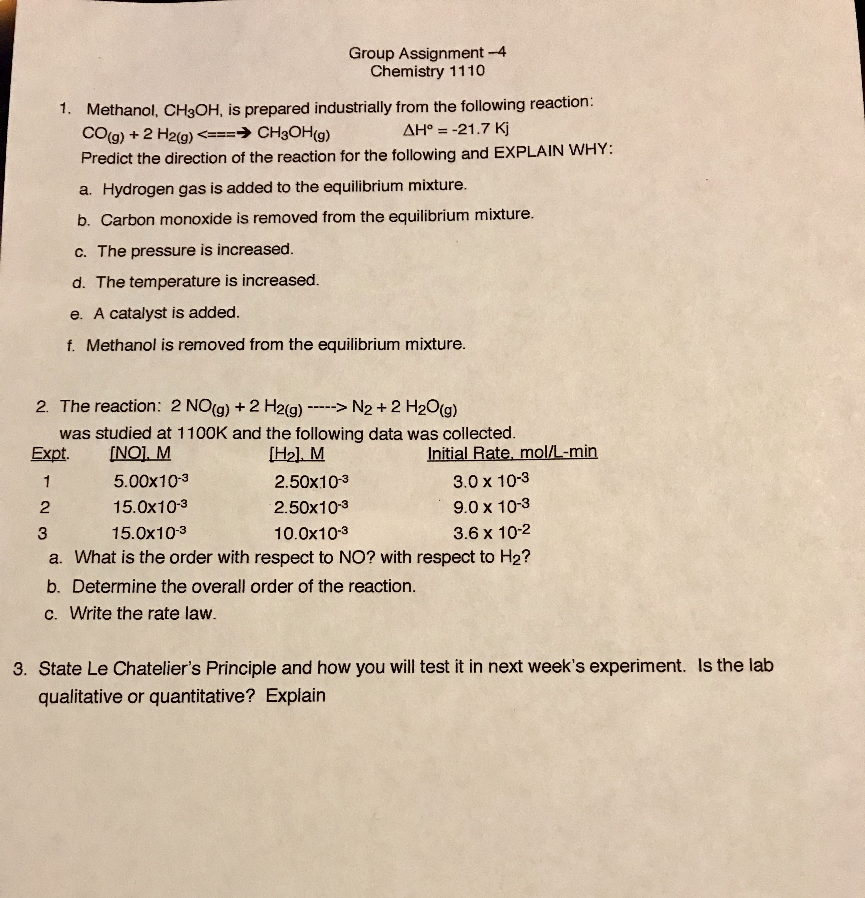 Group Assignment-4
Chemistry 1110
1.
Methanol, CH3OH, is prepared industrially from the following reaction:
ΔΗΡ-21.7 Kj
Predict the direction of the reaction for the following and EXPLAIN WHY
a. Hydrogen gas is added to the equilibrium mixture.
b. Carbon monoxide is removed from the equilibrium mixture.
c. The pressure is increased.
d. The temperature is increased.
e. A catalyst is added.
f. Methanol is removed from the equilibrium mixture.
2. The reaction: 2 NO(g) +2 H2(g) -N2 +2 H20(g)
was studied at 1100K and the following data was collected.
Initial Rate, mol/L-min
3.0 x 10-3
9.0 x 10-3
3.6 x 10-2
a. What is the order with respect to NO? with respect to H2?
5.00x10-3
15.0x10-3
15.0x10-3
2.50x103
2.50x103
10.0x103
2
3
b. Determine the overall order of the reaction.
C. Write the rate law.
3. State Le Chatelier's Principle and how you will test it in next week's experiment. Is the lab
qualitative or quantitative? Explain
