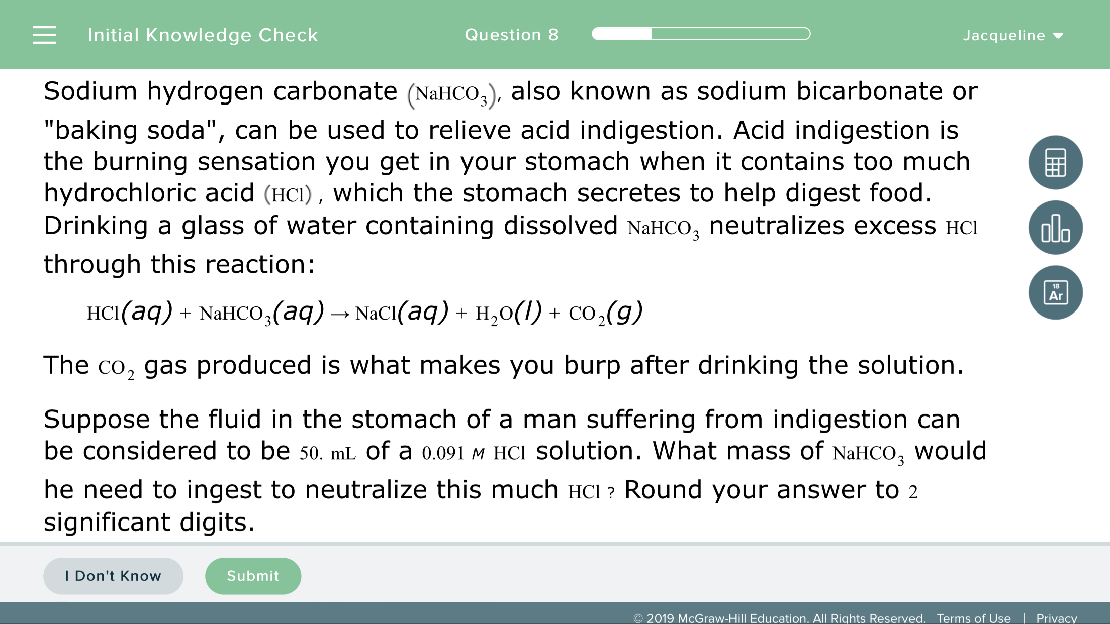 Initial Knowledge Check
Question 8
Jacqueline
Sodium hydrogen carbonate (NaHCo,), also known as sodium bicarbonate or
"baking soda", can be used to relieve acid indigestion. Acid indigestion is
the burning sensation you get in your stomach when it contains too much
hydrochloric acid (HcI), which the stomach secretes to help digest food
Drinking a glass of water containing dissolved NaHCO3 neutralizes excess HCI
through this reaction:
alo
18
HCI(aq) + NaHCO3(aq) → NaCl(aq)
H20(l) + CO2(g)
The co, gas produced is what makes you burp after drinking the solution
Suppose the fluid in the stomach of a man suffering from indigestion can
be considered to be 50. mL of a 0.091 M HCI solution. What mass of NaHCO, would
he need to ingest to neutralize this much HCl? Round your answer to 2
significant digits
Don't Know
Submit
O 2019 McGraw-Hill Education. All Rights Reserved. Terms of Use |Privacy
