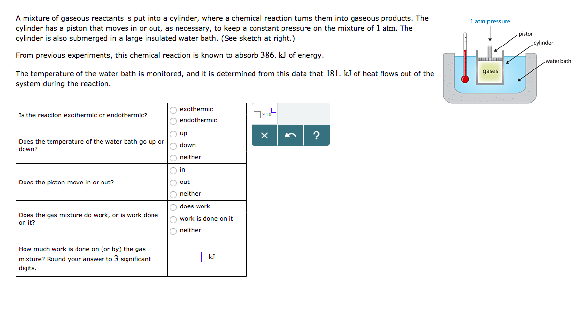 A mixture of gaseous reactants is put into a cylinder, where a chemical reaction turns them into gaseous products. The
cylinder has a piston that moves in or out, as necessary, to keep a constant pressure on the mixture of 1 atm. The
cylinder is also submerged in a large insulated water bath. (See sketch at right.)
1 atm pressure
piston
cylinder
From previous experiments, this chemical reaction is known to absorb 386. kJ of energy
water bath
gases
The temperature of the water bath is monitored, and it is determined from this data that 181. kJ of heat flows out of the
system during the reaction
exothermic
Is the reaction exothermic or endothermic?
endothermic
Does the temperature of the water bath go up or
down?
down
neither
in
out
neither
does work
work is done on it
neither
Does the piston move in or out?
Does the gas mixture do work, or is work done
on it?
How much work is done on (or by) the gas
mixture? Round your answer to 3 significant
digits.
kJ
