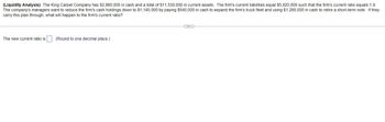 (Liquidity Analysis) The King Carpet Company has $2,960,000 in cash and a total of $11,530,000 in current assets. The firm's current liabilities equal $5,920,000 such that the firm's current ratio equals 1.9.
The company's managers want to reduce the firm's cash holdings down to $1,140,000 by paying $540,000 in cash to expand the firm's truck fleet and using $1,280,000 in cash to retire a short-term note. If they
carry this plan through, what will happen to the firm's current ratio?
The new current ratio is
(Round to one decimal place.)