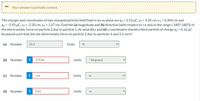 Your answer is partially correct.
The charges and coordinates of two charged particles held fixed in an xy plane are q1 = 2.13 µC, x1 = 4.35 cm, Y1 = 0.304 cm and
92 = -5.93 µC, x2 = -2.30 cm, y2 = 1.07 cm. Find the (a) magnitude and (b) direction (with respect to +x-axis in the range (-180°;180°]) of
the electrostatic force on particle 2 due to particle 1. At what (c) x and (d) y coordinates should a third particle of charge q3 = 6.16 µC
be placed such that the net electrostatic force on particle 2 due to particles 1 and 3 is zero?
(a) Number
25.3
Units
N
(b) Number
i
173.44
Units
° (degrees)
(c) Number
-3.6
Units
m
Number
i
0.42
Units
m
