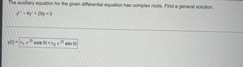 ### Solving Differential Equations with Complex Roots

#### Problem Statement:
The auxiliary equation for the given differential equation has complex roots. Find a general solution.

Given differential equation:
\[ y'' - 4y' + 29y = 0 \]

#### General Solution:
The general solution for the differential equation with complex roots is given by:
\[ y(t) = c_1 e^{2t} \cos 5t + c_2 e^{2t} \sin 5t \]

In this equation:
- \( c_1 \) and \( c_2 \) are constants that can be determined based on initial conditions.
- \( e^{2t} \) represents the exponential growth factor.
- \( \cos 5t \) and \( \sin 5t \) represent the oscillatory components of the solution.

This solution is derived based on the characteristic polynomial of the differential equation which yields complex roots, leading to this particular form of the general solution. This form is commonly encountered in second-order linear differential equations with constant coefficients where the discriminant of the characteristic equation is negative.

### Explanation:
The provided solution highlights the standard method for solving second-order linear differential equations with complex roots. The components of the solution reflect the interplay between exponential growth and oscillatory behavior, a typical scenario in scenarios such as damped harmonic motion or certain electrical circuits.

For educational purposes, it is important to understand the steps leading to this solution:
1. Determine the characteristic equation from the given differential equation.
2. Solve for the roots of the characteristic equation.
3. Use the nature of the roots (complex in this case) to form the general solution.

This method allows for a systematic approach to finding solutions for differential equations encountered in various fields of science and engineering.