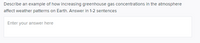 Describe an example of how increasing greenhouse gas concentrations in the atmosphere
affect weather patterns on Earth. Answer in 1-2 sentences
Enter your answer here
