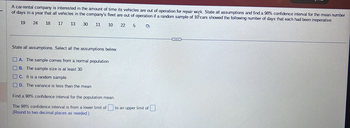 A car-rental company is interested in the amount of time its vehicles are out of operation for repair work. State all assumptions and find a 98% confidence interval for the mean number
of days in a year that all vehicles in the company's fleet are out of operation if a random sample of 10 cars showed the following number of days that each had been inoperative.
17 13 30
10
19
24
18
11
State all assumptions. Select all the assumptions below.
A. The sample comes from a normal population
B. The sample size is at least 30
C. It is a random sample
D. The variance is less than the mean
Find a 98% confidence interval for the population mean.
The 98% confidence interval is from a lower limit of
(Round to two decimal places as needed.)
22
5
Ď
to an upper limit of
