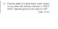 2. Find the depth of a point below water surface
in sea where the pressure intensity is 100.55
kN/m². Specific gravity of sea water is 1.025.
[Ans. 10 m]
