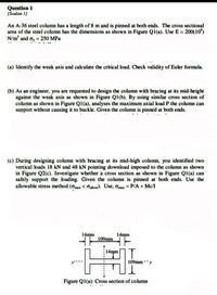 Question 1
(Soalan 1)
An A-36 steel column has a length of 8 m and is pinned at both ends. The cross sectional
area of the steel column has the dimensions as shown in Figure Ql(a). Use E = 200(10")
N/m and oy = 250 MPa
(a) Identify the weak axis and calculate the critical load. Check validity of Euler formula.
(b) As an engineer, you are requested to design the column with bracing at its mid-height
against the weak axis as shown in Figure Q1(b). By using similar cross section of
column as shown in Figure Q1(a), analyses the maximum axial load P the column can
support without causing it to buckle. Given the column is pinned at both ends.
(c) During designing column with bracing at its mid-high column, you identified two
vertical loads 18 kN and 48 kN pointing download imposed to the column as shown
in Figure Q2(c). Investigate whether a cross section as shown in Figure Q1(a) can
safely support the loading. Given the column is pinned at both ends. Use the
allowable stress method (omax < Gallow). Use, omax = P/A + Mc/I
14mm
14mm
109mm
14mm
109mm -y
Figure Q1(a): Cross section of column
