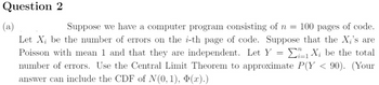 Question 2
(a)
Suppose we have a computer program consisting of n = 100 pages of code.
Let X; be the number of errors on the i-th page of code. Suppose that the X;'s are
Poisson with mean 1 and that they are independent. Let Y = 1X; be the total
number of errors. Use the Central Limit Theorem to approximate P(Y < 90). (Your
answer can include the CDF of N(0, 1), Þ(x).)