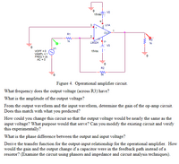 - V2
15Vdo
3
U1A
R1
2
1k
V-
LM324
1k
V3
15Vde |
VOFF = 0
VAMPL = 1
FREQ = 2k
AC = 0
0.
R2
Figure 4. Operational amplifier circuit.
What frequency does the output voltage (across R3) have?
What is the amplitude of the output voltage?
From the output waveform and the input waveform, determine the gain of the op-amp circuit.
Does this match with what you predicted?
How could you change this circuit so that the output voltage would be nearly the same as the
input voltage? What purpose would that serve? Can you modify the existing circuit and verify
this experimentally?
What is the phase difference between the output and input voltage?
Derive the transfer function for the output-input relationship for the operational amplifier. How
would the gain and the output change if a capacitor were in the feedback path instead of a
resistor? (Examine the circuit using phasors and impedance and circuit analysis techniques).
-w-
