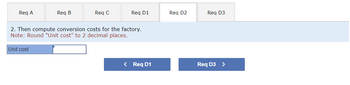 **Instruction: Compute Conversion Costs**

1. Navigate between requirements using the tabs labeled: Req A, Req B, Req C, Req D1, Req D2, and Req D3.

2. Task: Calculate the conversion costs for the factory. 

   - **Note:** Ensure the "Unit cost" is rounded to two decimal places.

3. Input Field: Enter the unit cost in the provided textbox.

4. Navigation: Use the buttons below the input field to move to the previous or next requirement:
   - `< Req D1`
   - `Req D3 >`
   
These steps guide users through computing and inputting necessary data for unit cost analysis within a structured factory setting.