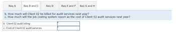 Req A
Req B and C
Req D
b. Client 02 audit billing
c. Cost of Client 02 audit services
Req E and F Req G and H
b. How much will Client 02 be billed for audit services next year?
c. How much will the job costing system report as the cost of Client 02 audit services next year?