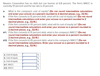 Navarro Corporation has no debt but can borrow at 6.8 percent. The firm’s WACC is currently 9.1 percent and the tax rate is 21 percent.

a. What is the company’s cost of equity? *(Do not round intermediate calculations and enter your answer as a percent rounded to 2 decimal places, e.g., 32.16.)*

b. If the firm converts to 15 percent debt, what will its cost of equity be? *(Do not round intermediate calculations and enter your answer as a percent rounded to 2 decimal places, e.g., 32.16.)*

c. If the firm converts to 45 percent debt, what will its cost of equity be? *(Do not round intermediate calculations and enter your answer as a percent rounded to 2 decimal places, e.g., 32.16.)*

d-1. If the firm converts to 15 percent debt, what is the company’s WACC? *(Do not round intermediate calculations and enter your answer as a percent rounded to 2 decimal places, e.g., 32.16.)*

d-2. If the firm converts to 45 percent debt, what is the company’s WACC? *(Do not round intermediate calculations. Enter your answer as a percent rounded to 2 decimal places, e.g., 32.16.)*

---

|                                       |    |
|---------------------------------------|----|
| a. Cost of equity                     | %  |
| b. Cost of equity                     | %  |
| c. Cost of equity                     | %  |
| d-1. WACC                             | %  |
| d-2. WACC                             | %  |