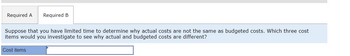 Required A Required B
Suppose that you have limited time to determine why actual costs are not the same as budgeted costs. Which three cost
items would you investigate to see why actual and budgeted costs are different?
Cost items