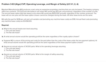 Problem 3-63 (Algo) CVP, Operating Leverage, and Margin of Safety (LO 3-1, 2, 4)
Maryland Manufacturing (M2) produces a part using an expensive proprietary machine that can only be leased. The leasing company
offers two contracts. The first (unit-rate lease) is one where M2 would pay $20 per unit produced, regardless of the number of units.
The second lease option (flat-rate lease) is one where M2 would pay $450,000 annually, regardless of the number produced. The
lease will run one year and the lease option chosen cannot be changed during the lease. All other lease terms are the same.
M2 sells the part for $218 per unit and unit variable cost (excluding any machine lease costs) are $118. Annual fixed costs (excluding
any machine lease costs) are $1,458,000.
Required:
a. What is the annual break-even level assuming
1. The unit-rate lease?
2. The flat-rate lease?
b. At what annual volume would the operating profit be the same regardless of the royalty option chosen?
c. Suppose M2 is unsure of the pricing and costs for the part (other than the costs of the lease under the two payment options). At
what annual volume would the operating profit be the same regardless of the lease payment option chosen?
d. Assume an annual volume of 34,500 parts. What is the operating leverage assuming
1. The unit-rate lease?
2. The flat-rate lease?
e. Assume an annual volume of 34,500 parts. What is the margin of safety assuming
1. The unit-rate lease?
2. The flat-rate lease?