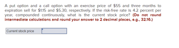 ### Option Pricing Problem

In this exercise, you are given the following conditions for options pricing:

- A **put option** and a **call option** both have an exercise price of **$55** and three months until expiration.
- The put option sells for **$1.15**, while the call option sells for **$5.30**.
- The **risk-free rate** is **4.2% per year**, compounded continuously.

**Task:**  
Calculate the current stock price.

**Instructions:**  
- Do not round intermediate calculations.
- Round your final answer to **two decimal places** (e.g., 32.16).

**Input Field:**  
- **Current stock price**: [Input Box]