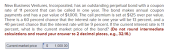 **Bond Valuation Problem:**

New Business Ventures, Incorporated, has an outstanding perpetual bond with a coupon rate of 11 percent that can be called in one year. The bond makes annual coupon payments and has a par value of $1,000. The call premium is set at $125 over par value. There is a 60 percent chance that the interest rate in one year will be 13 percent, and a 40 percent chance that the interest rate will be 9 percent. If the current interest rate is 11 percent, what is the current market price of the bond? (Do not round intermediate calculations and round your answer to 2 decimal places, e.g., 32.16.)

**Current market price**: $1,000.00 

This exercise involves probability and interest rate impacts on bond pricing. It demonstrates how future interest rate expectations and call provisions affect a bond's market value.