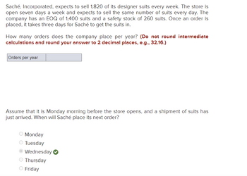 **Inventory Management Problem: Calculating Orders for Saché, Incorporated**

**Scenario:**
Saché, Incorporated, anticipates selling 1,820 designer suits each week. The retail outlet operates daily, maintaining consistent suit sales throughout the week. The company’s Economic Order Quantity (EOQ) is 1,400 suits, with a safety stock of 260 suits. After placing an order, it takes the company three days to receive the suits.

**Objective:**
Determine the number of orders the company places annually.  
*Note: Do not round intermediate calculations and round your answer to two decimal places (e.g., 32.16).*

**Calculation Box:**
- Orders per year [ ]

**Ordering Schedule:**
Assume it is Monday morning before the store opens, and a new shipment of suits has arrived. Identify the day Saché should place its subsequent order:

- [ ] Monday
- [ ] Tuesday
- [x] Wednesday
- [ ] Thursday
- [ ] Friday

This activity focuses on applying inventory management principles to optimize ordering schedules and quantities.