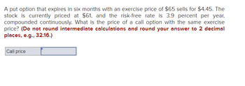 A put option that expires in six months with an exercise price of $65 sells for $4.45. The stock is currently priced at $61, and the risk-free rate is 3.9 percent per year, compounded continuously. What is the price of a call option with the same exercise price? *(Do not round intermediate calculations and round your answer to 2 decimal places, e.g., 32.16.)*

**Call price** [Input box]