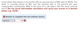 A put option that expires in six months with an exercise price of $65 sells for $4.45. The
stock is currently priced at $61, and the risk-free rate is 3.9 percent per year,
compounded continuously. What is the price of a call option with the same exercise
price? (Do not round intermediate calculations and round your answer to 2 decimal
places, e.g., 32.16.)
X Answer is complete but not entirely correct.
Call price
$ 1.68 X