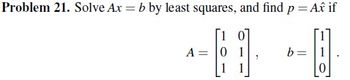 **Problem 21.** Solve \( Ax = b \) by least squares, and find \( p = A\hat{x} \) if

\[
A = \begin{bmatrix} 1 & 0 \\ 0 & 1 \\ 1 & 1 \end{bmatrix}, \quad b = \begin{bmatrix} 1 \\ 1 \\ 0 \end{bmatrix}.
\]