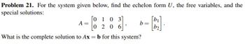 Problem 21. For the system given below, find the echelon form U, the free variables, and the
special solutions:
01
103
02
20
06
What is the complete solution to Ax = b for this system?
A =
2
-B.].
b2
b =