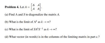 .6 .4
Problem 4. Let A =
1
(a) Find A and S to diagonalize the matrix A.
(b) What is the limit of Ak as k→ ∞?
(c) What is the limit of SAKS-1 as k → ∞?
(d) What vector (in words) is in the columns of the limiting matrix in part c.?
.4 .6